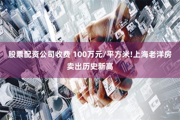 股票配资公司收费 100万元/平方米!上海老洋房卖出历史新高