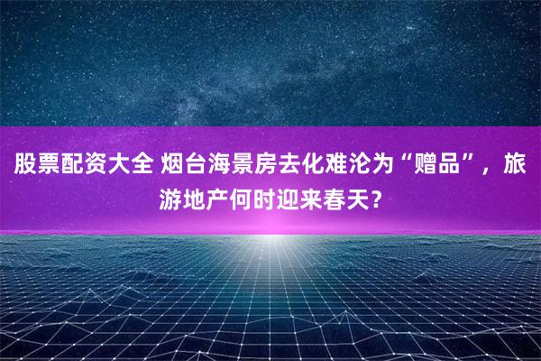 股票配资大全 烟台海景房去化难沦为“赠品”，旅游地产何时迎来春天？