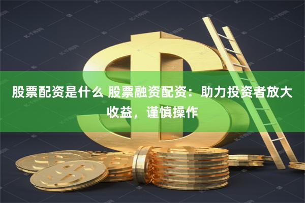 股票配资是什么 股票融资配资：助力投资者放大收益，谨慎操作